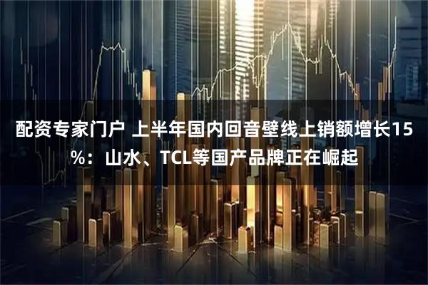 配资专家门户 上半年国内回音壁线上销额增长15%：山水、TCL等国产品牌正在崛起