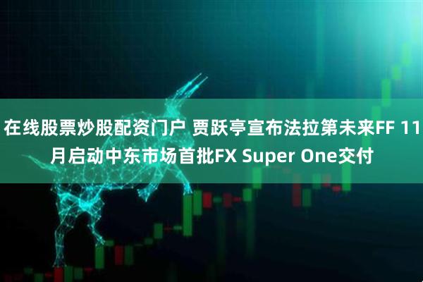 在线股票炒股配资门户 贾跃亭宣布法拉第未来FF 11月启动中东市场首批FX Super One交付