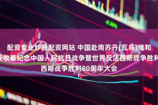 配资专业炒股配资网站 中国赴南苏丹(瓦乌)维和工兵分队官兵收看纪念中国人民抗日战争暨世界反法西斯战争胜利80周年大会