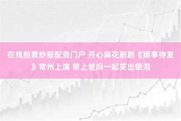 在线股票炒股配资门户 开心麻花新剧《婿事待发》常州上演 带上爸妈一起笑出眼泪